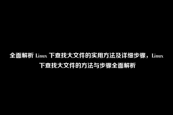 全面解析 Linux 下查找大文件的实用方法及详细步骤，Linux 下查找大文件的方法与步骤全面解析