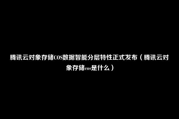 腾讯云对象存储COS数据智能分层特性正式发布（腾讯云对象存储cos是什么）