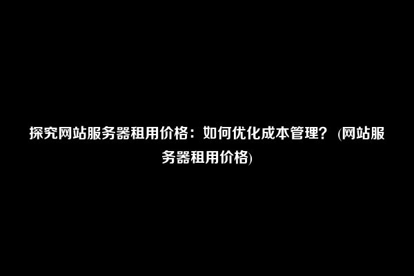 探究网站服务器租用价格：如何优化成本管理？ (网站服务器租用价格)