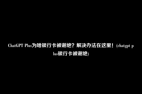 ChatGPT Plus为啥银行卡被谢绝？解决办法在这里！(chatgpt plus银行卡被谢绝)