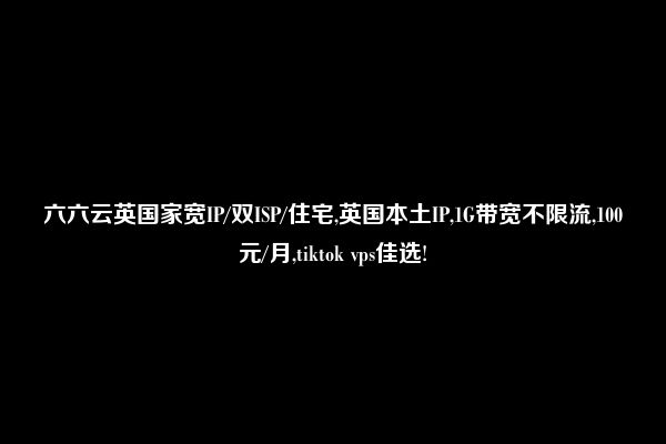 六六云英国家宽IP/双ISP/住宅,英国本土IP,1G带宽不限流,100元/月,tiktok vps佳选!