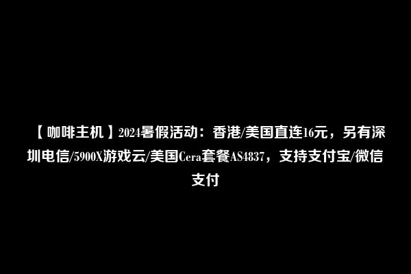 【咖啡主机】2024暑假活动：香港/美国直连16元，另有深圳电信/5900X游戏云/美国Cera套餐AS4837，支持支付宝/微信支付