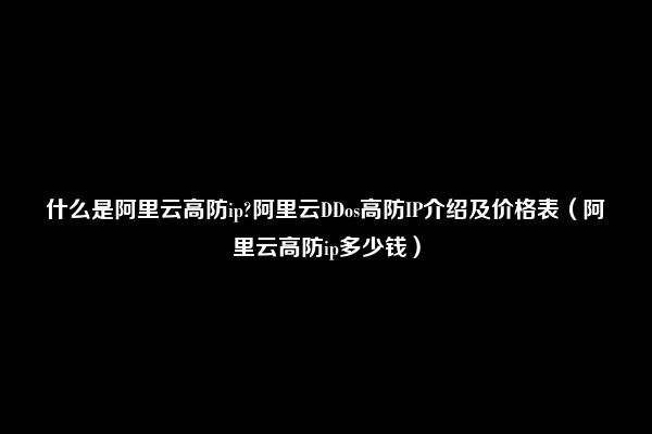 什么是阿里云高防ip?阿里云DDos高防IP介绍及价格表（阿里云高防ip多少钱）