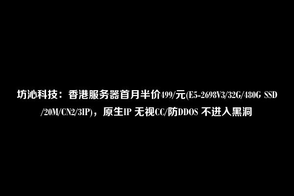 坊沁科技：香港服务器首月半价499/元(E5-2698V3/32G/480G SSD/20M/CN2/3IP)，原生IP 无视CC/防DDOS 不进入黑洞