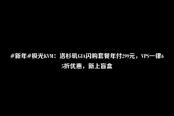 #新年#极光KVM：洛杉矶GIA闪购套餐年付299元，VPS一律65折优惠，新上盲盒