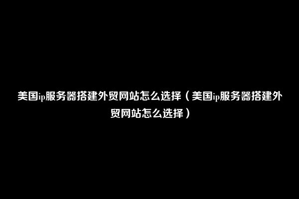 美国ip服务器搭建外贸网站怎么选择（美国ip服务器搭建外贸网站怎么选择）