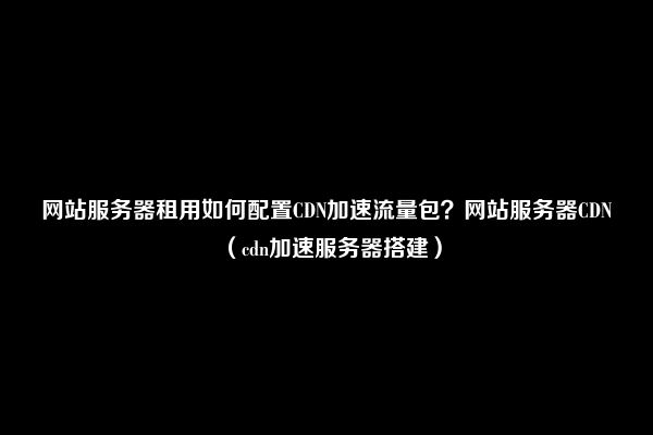 网站服务器租用如何配置CDN加速流量包？网站服务器CDN（cdn加速服务器搭建）