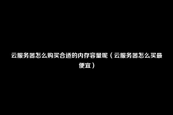 云服务器怎么购买合适的内存容量呢（云服务器怎么买最便宜）