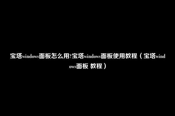 宝塔windows面板怎么用?宝塔windows面板使用教程（宝塔windows面板 教程）