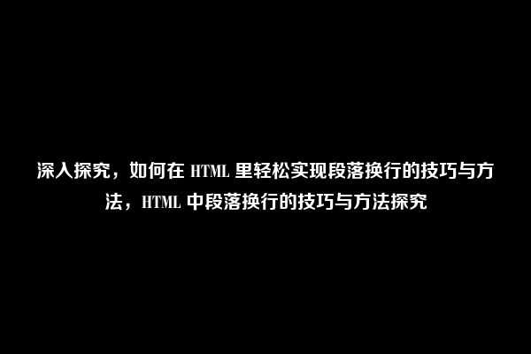 深入探究，如何在 HTML 里轻松实现段落换行的技巧与方法，HTML 中段落换行的技巧与方法探究