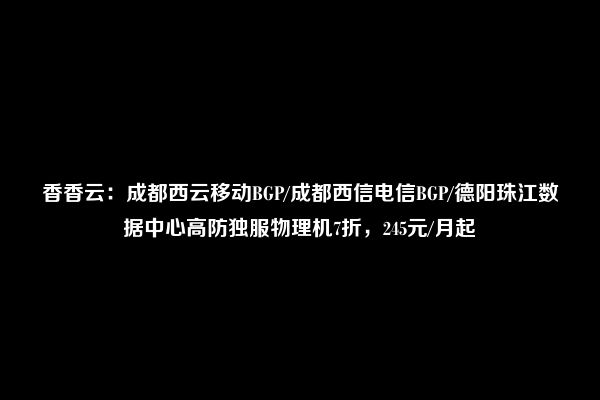 香香云：成都西云移动BGP/成都西信电信BGP/德阳珠江数据中心高防独服物理机7折，245元/月起