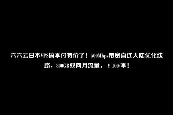 六六云日本VPS搞季付特价了！500Mbps带宽直连大陆优化线路，800GB双向月流量，￥100/季！