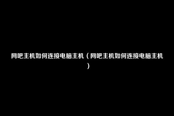 网吧主机如何连接电脑主机（网吧主机如何连接电脑主机）