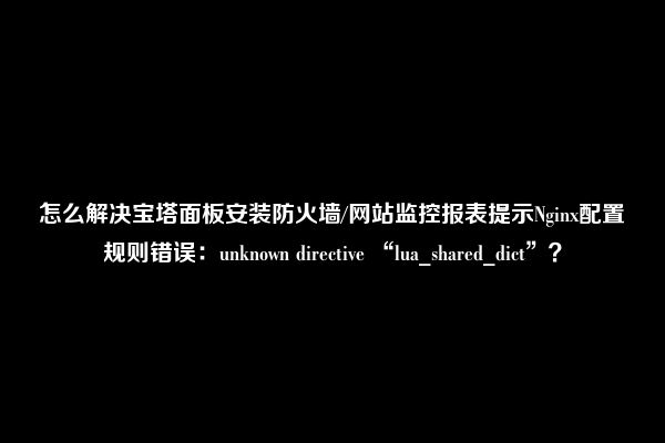 怎么解决宝塔面板安装防火墙/网站监控报表提示Nginx配置规则错误：unknown directive “lua_shared_dict”？