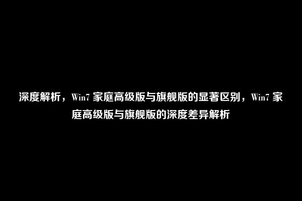 深度解析，Win7 家庭高级版与旗舰版的显著区别，Win7 家庭高级版与旗舰版的深度差异解析