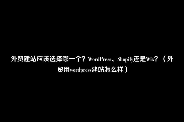 外贸建站应该选择哪一个？WordPress、Shopify还是Wix？（外贸用wordpress建站怎么样）