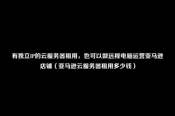 有独立IP的云服务器租用，也可以做远程电脑运营亚马逊店铺（亚马逊云服务器租用多少钱）