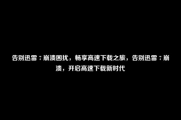 告别迅雷 7 崩溃困扰，畅享高速下载之旅，告别迅雷 7 崩溃，开启高速下载新时代