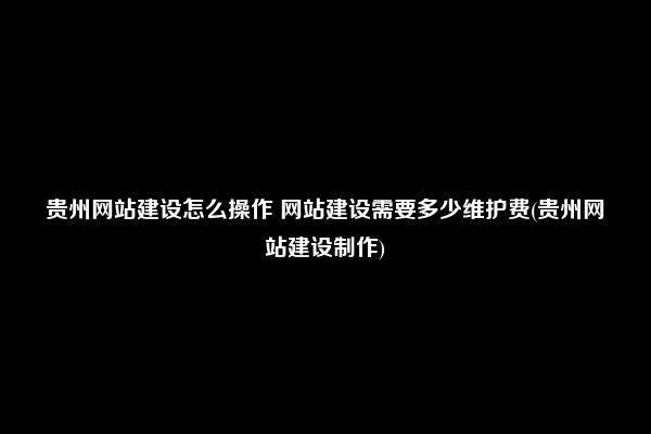 贵州网站建设怎么操作 网站建设需要多少维护费(贵州网站建设制作)