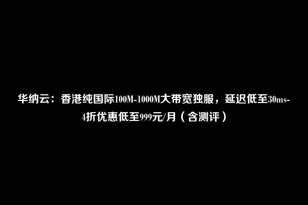 华纳云：香港纯国际100M-1000M大带宽独服，延迟低至30ms-4折优惠低至999元/月（含测评）