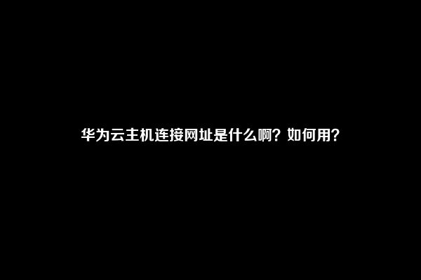 华为云主机连接网址是什么啊？如何用？