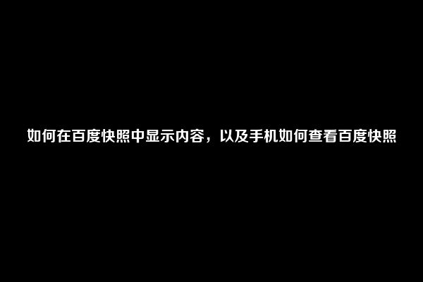 如何在百度快照中显示内容，以及手机如何查看百度快照