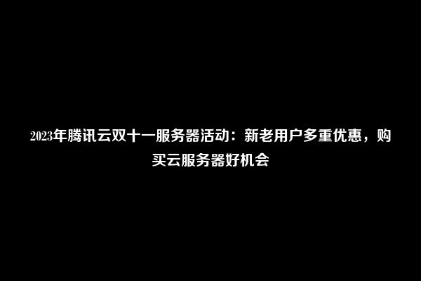 2023年腾讯云双十一服务器活动：新老用户多重优惠，购买云服务器好机会