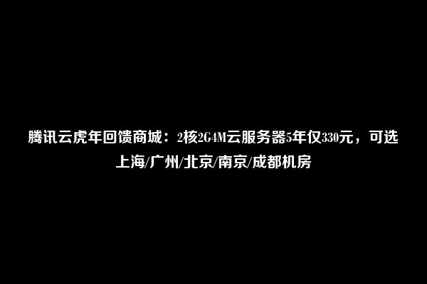 腾讯云虎年回馈商城：2核2G4M云服务器5年仅330元，可选上海/广州/北京/南京/成都机房