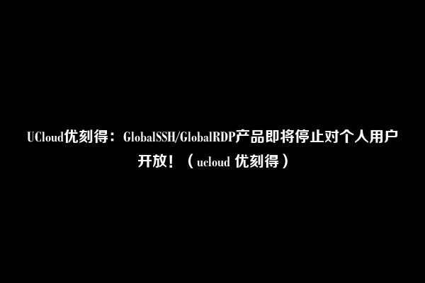 UCloud优刻得：GlobalSSH/GlobalRDP产品即将停止对个人用户开放！（ucloud 优刻得）