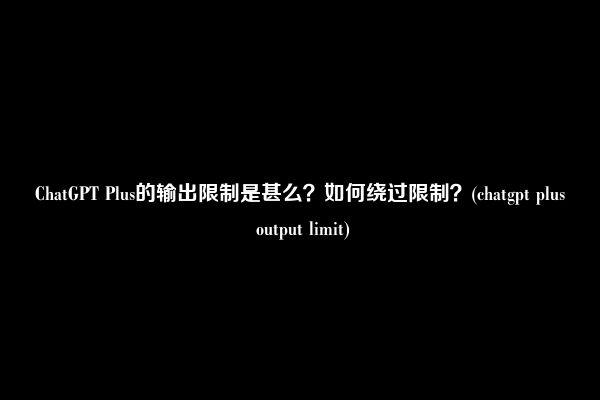 ChatGPT Plus的输出限制是甚么？如何绕过限制？(chatgpt plus output limit)