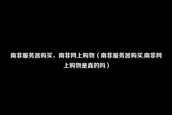 南非服务器购买，南非网上购物（南非服务器购买,南非网上购物是真的吗）