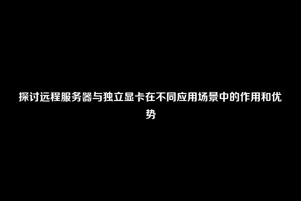 探讨远程服务器与独立显卡在不同应用场景中的作用和优势