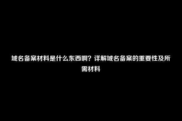 域名备案材料是什么东西啊？详解域名备案的重要性及所需材料