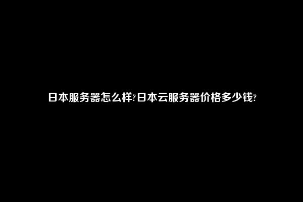 日本服务器怎么样?日本云服务器价格多少钱?