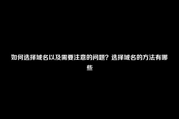 如何选择域名以及需要注意的问题？选择域名的方法有哪些