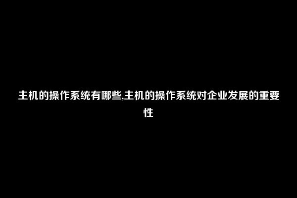 主机的操作系统有哪些,主机的操作系统对企业发展的重要性