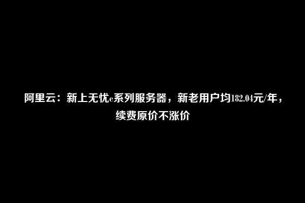 阿里云：新上无忧e系列服务器，新老用户均182.04元/年，续费原价不涨价