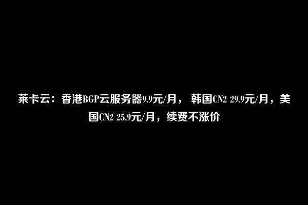 莱卡云：香港BGP云服务器9.9元/月， 韩国CN2 29.9元/月，美国CN2 25.9元/月，续费不涨价