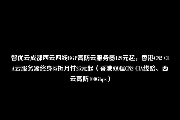 智优云成都西云四线BGP高防云服务器129元起，香港CN2 CIA云服务器终身85折月付25元起（香港双程CN2 CIA线路、西云高防100Gbps）