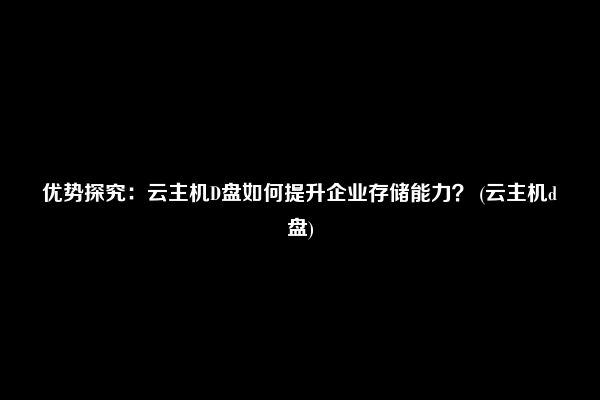 优势探究：云主机D盘如何提升企业存储能力？ (云主机d盘)