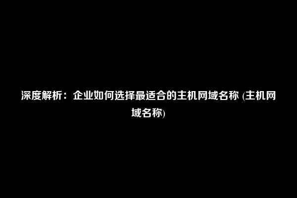 深度解析：企业如何选择最适合的主机网域名称 (主机网域名称)