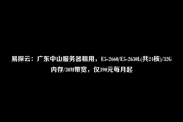 易探云：广东中山服务器租用，E5-2660/E5-2630L(共24核)/32G内存/30M带宽，仅390元每月起