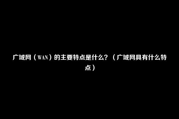 广域网（WAN）的主要特点是什么？（广域网具有什么特点）