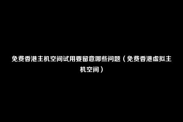 免费香港主机空间试用要留意哪些问题（免费香港虚拟主机空间）