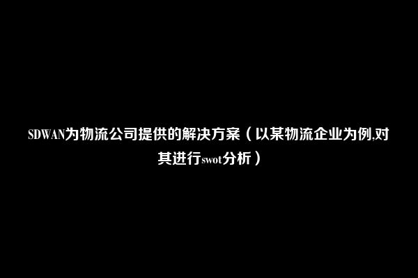 SDWAN为物流公司提供的解决方案（以某物流企业为例,对其进行swot分析）