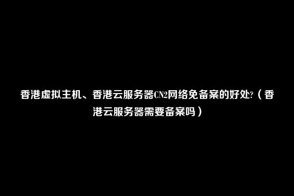 香港虚拟主机、香港云服务器CN2网络免备案的好处?（香港云服务器需要备案吗）