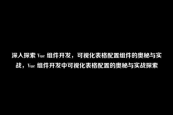 深入探索 Vue 组件开发，可视化表格配置组件的奥秘与实战，Vue 组件开发中可视化表格配置的奥秘与实战探索