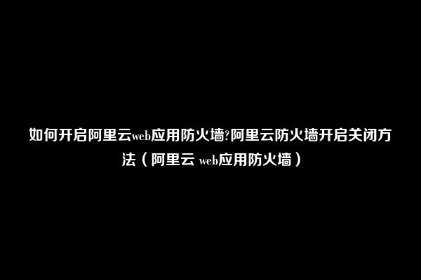 如何开启阿里云web应用防火墙?阿里云防火墙开启关闭方法（阿里云 web应用防火墙）