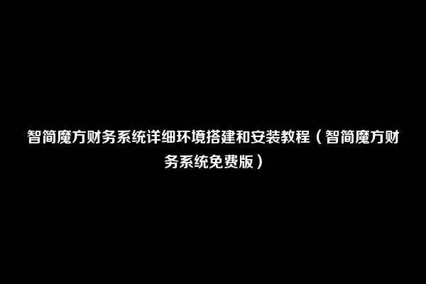 智简魔方财务系统详细环境搭建和安装教程（智简魔方财务系统免费版）