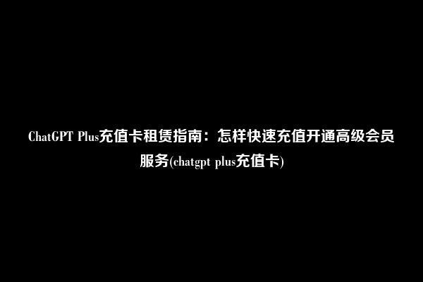 ChatGPT Plus充值卡租赁指南：怎样快速充值开通高级会员服务(chatgpt plus充值卡)